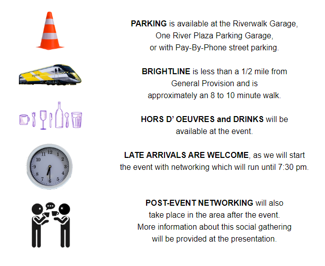 PARKING is available at the Riverwalk Garage, One River Plaza Parking Garage, or with Pay-By-Phone street parking. BRIGHTLINE is less than a 1/2 mile from General Provision and is approximately an 8 to 10 minute walk. HORS D’ OEUVRES and DRINKS will be available at the event. LATE ARRIVALS ARE WELCOME, as we will start the event with networking which will run until 7:30 pm. POST-EVENT NETWORKING will also take place in the area after the event. More information about this social gathering will be provided at the presentation.